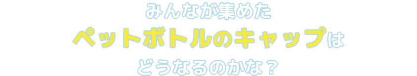 みんなが集めたペットボトルのキャップはどうなるのかな？